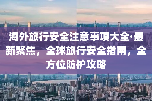 海外旅行安全注意事项大全·最新聚焦，全球旅行安全指南，全方位防护攻略