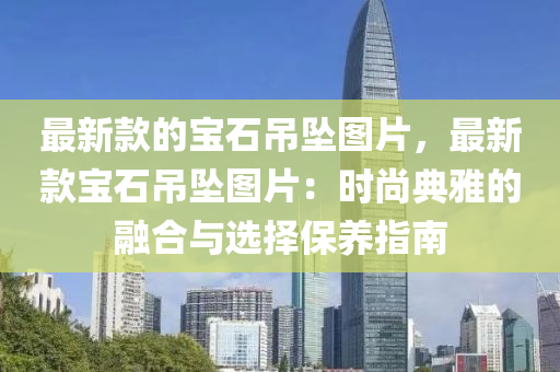 最新款的宝石吊坠图片，最新款宝石吊坠图片：时尚典雅的融合与选择保养指南