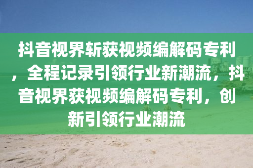 抖音视界斩获视频编解码专利，全程记录引领行业新潮流，抖音视界获视频编解码专利，创新引领行业潮流