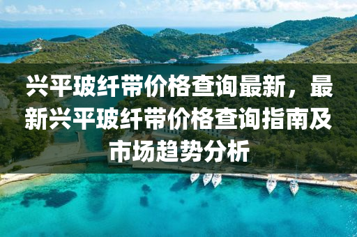 兴平玻纤带价格查询最新，最新兴平玻纤带价格查询指南及市场趋势分析