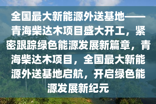 全国最大新能源外送基地——青海柴达木项目盛大开工，紧密跟踪绿色能源发展新篇章，青海柴达木项目，全国最大新能源外送基地启航，开启绿色能源发展新纪元