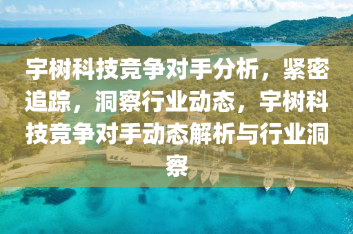 宇树科技竞争对手分析，紧密追踪，洞察行业动态，宇树科技竞争对手动态解析与行业洞察