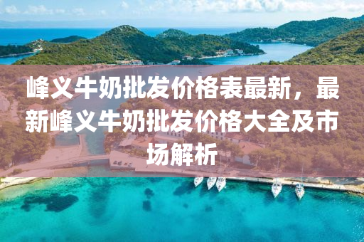 峰义牛奶批发价格表最新，最新峰义牛奶批发价格大全及市场解析