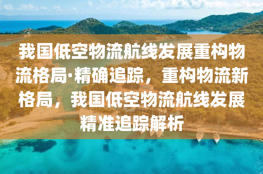 我国低空物流航线发展重构物流格局·精确追踪，重构物流新格局，我国低空物流航线发展精准追踪解析