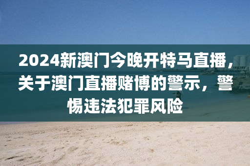2024新澳门今晚开特马直播，关于澳门直播赌博的警示，警惕违法犯罪风险