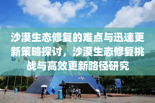 沙漠生态修复的难点与迅速更新策略探讨，沙漠生态修复挑战与高效更新路径研究
