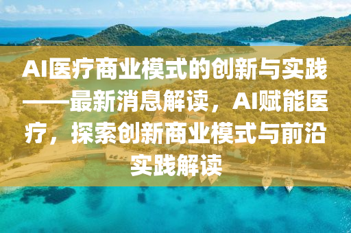 AI医疗商业模式的创新与实践——最新消息解读，AI赋能医疗，探索创新商业模式与前沿实践解读