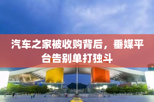 汽车之家被收购背后，垂媒平台告别单打独斗