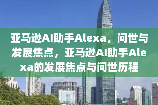 亚马逊AI助手Alexa，问世与发展焦点，亚马逊AI助手Alexa的发展焦点与问世历程