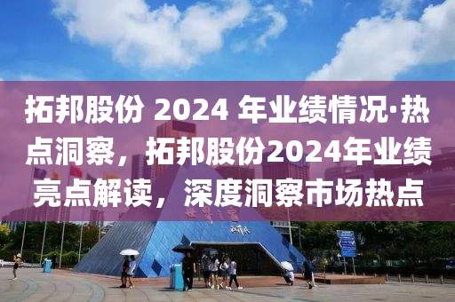 拓邦股份 2024 年业绩情况·热点洞察，拓邦股份2024年业绩亮点解读，深度洞察市场热点