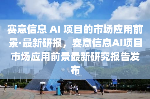 赛意信息 AI 项目的市场应用前景·最新研报，赛意信息AI项目市场应用前景最新研究报告发布