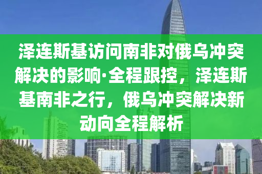 泽连斯基访问南非对俄乌冲突解决的影响·全程跟控，泽连斯基南非之行，俄乌冲突解决新动向全程解析