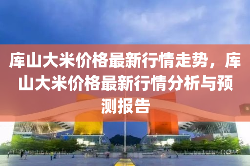 库山大米价格最新行情走势，库山大米价格最新行情分析与预测报告