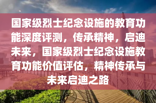 国家级烈士纪念设施的教育功能深度评测，传承精神，启迪未来，国家级烈士纪念设施教育功能价值评估，精神传承与未来启迪之路
