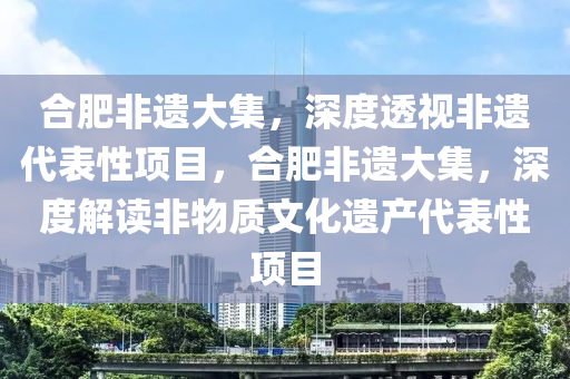 合肥非遗大集，深度透视非遗代表性项目，合肥非遗大集，深度解读非物质文化遗产代表性项目