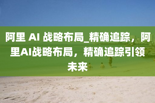 阿里 AI 战略布局_精确追踪，阿里AI战略布局，精确追踪引领未来