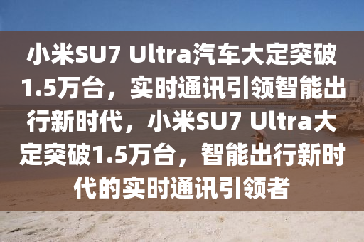 小米SU7 Ultra汽车大定突破1.5万台，实时通讯引领智能出行新时代，小米SU7 Ultra大定突破1.5万台，智能出行新时代的实时通讯引领者