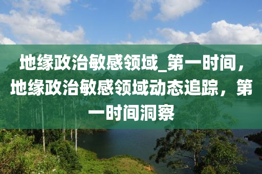 地缘政治敏感领域_第一时间，地缘政治敏感领域动态追踪，第一时间洞察