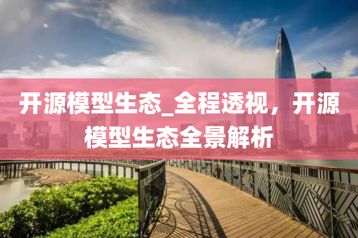 开源模型生态_全程透视，开源模型生态全景解析