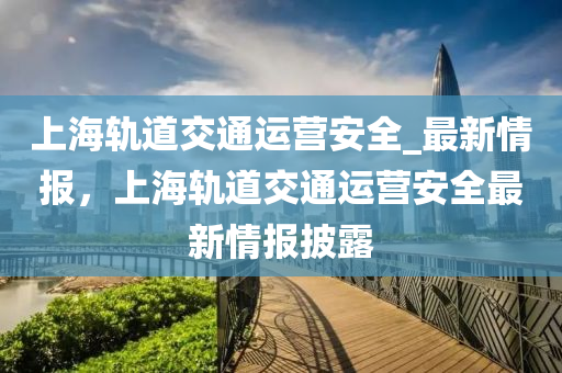 上海轨道交通运营安全_最新情报，上海轨道交通运营安全最新情报披露