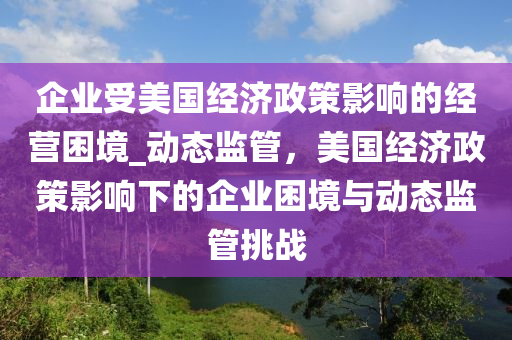 企业受美国经济政策影响的经营困境_动态监管，美国经济政策影响下的企业困境与动态监管挑战