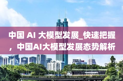 中国 AI 大模型发展_快速把握，中国AI大模型发展态势解析