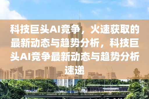 科技巨头AI竞争，火速获取的最新动态与趋势分析，科技巨头AI竞争最新动态与趋势分析速递
