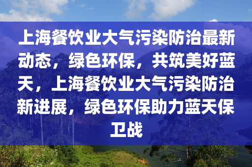 上海餐饮业大气污染防治最新动态，绿色环保，共筑美好蓝天，上海餐饮业大气污染防治新进展，绿色环保助力蓝天保卫战