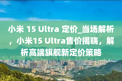 小米 15 Ultra 定价_当场解析，小米15 Ultra售价揭晓，解析高端旗舰新定价策略