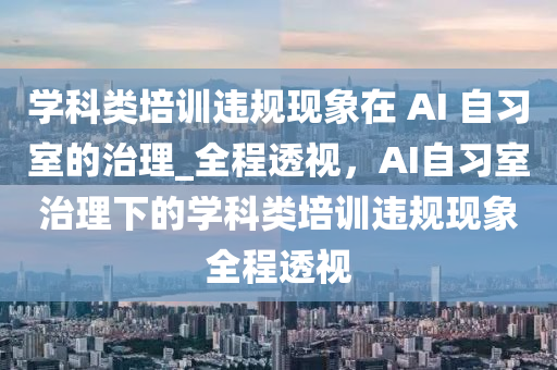 学科类培训违规现象在 AI 自习室的治理_全程透视，AI自习室治理下的学科类培训违规现象全程透视