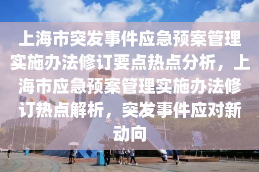 上海市突发事件应急预案管理实施办法修订要点热点分析，上海市应急预案管理实施办法修订热点解析，突发事件应对新动向