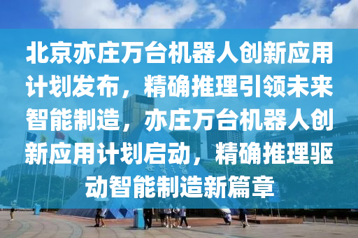 北京亦庄万台机器人创新应用计划发布，精确推理引领未来智能制造，亦庄万台机器人创新应用计划启动，精确推理驱动智能制造新篇章