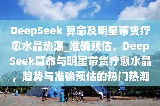 DeepSeek 算命及明星带货疗愈水晶热潮_准确预估，DeepSeek算命与明星带货疗愈水晶，趋势与准确预估的热门热潮