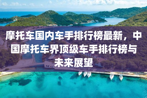 摩托车国内车手排行榜最新，中国摩托车界顶级车手排行榜与未来展望
