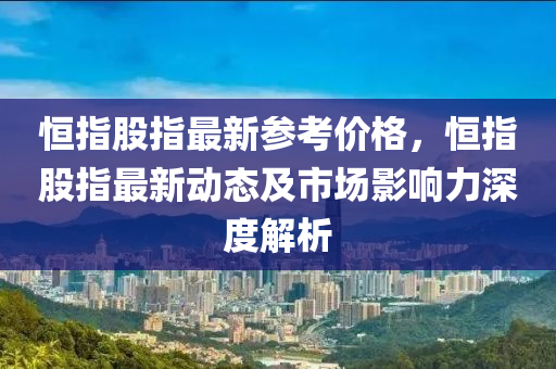 恒指股指最新参考价格，恒指股指最新动态及市场影响力深度解析