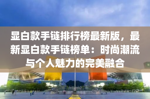 显白款手链排行榜最新版，最新显白款手链榜单：时尚潮流与个人魅力的完美融合