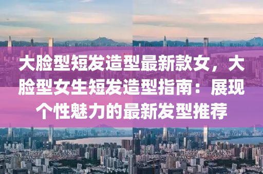 大脸型短发造型最新款女，大脸型女生短发造型指南：展现个性魅力的最新发型推荐
