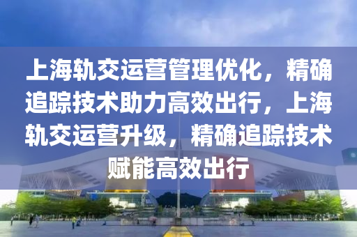 上海轨交运营管理优化，精确追踪技术助力高效出行，上海轨交运营升级，精确追踪技术赋能高效出行