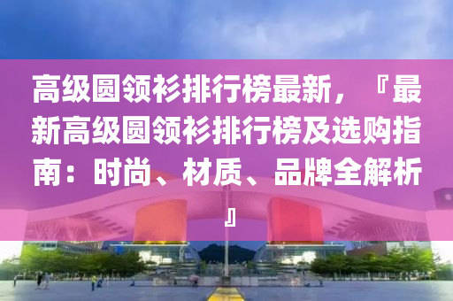 高级圆领衫排行榜最新，『最新高级圆领衫排行榜及选购指南：时尚、材质、品牌全解析』