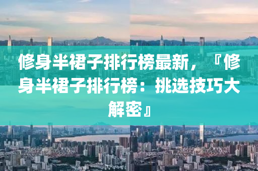 修身半裙子排行榜最新，『修身半裙子排行榜：挑选技巧大解密』