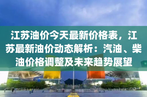 江苏油价今天最新价格表，江苏最新油价动态解析：汽油、柴油价格调整及未来趋势展望