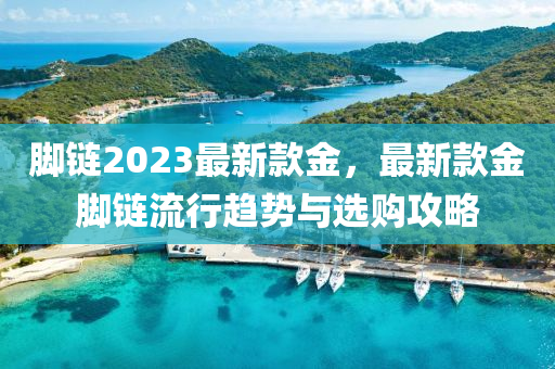 脚链2023最新款金，最新款金脚链流行趋势与选购攻略