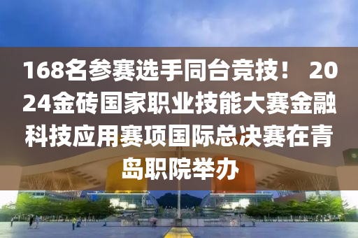 168名参赛选手同台竞技！ 2024金砖国家职业技能大赛金融科技应用赛项国际总决赛在青岛职院举办