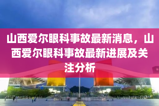 山西爱尔眼科事故最新消息，山西爱尔眼科事故最新进展及关注分析