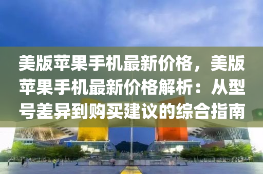 美版苹果手机最新价格，美版苹果手机最新价格解析：从型号差异到购买建议的综合指南