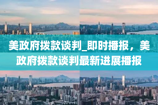 美政府拨款谈判_即时播报，美政府拨款谈判最新进展播报