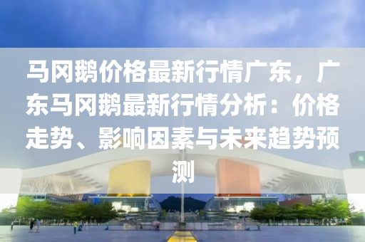 马冈鹅价格最新行情广东，广东马冈鹅最新行情分析：价格走势、影响因素与未来趋势预测