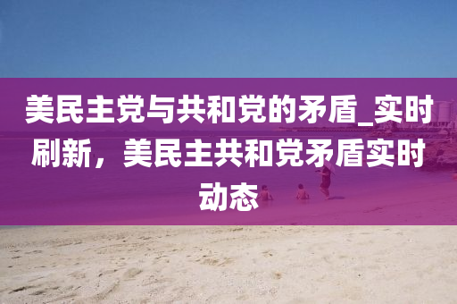 美民主党与共和党的矛盾_实时刷新，美民主共和党矛盾实时动态