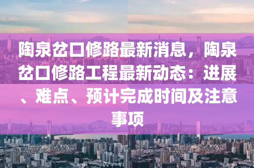 陶泉岔口修路最新消息，陶泉岔口修路工程最新动态：进展、难点、预计完成时间及注意事项