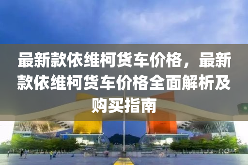 最新款依维柯货车价格，最新款依维柯货车价格全面解析及购买指南